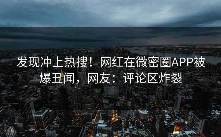 发现冲上热搜！网红在微密圈APP被爆丑闻，网友：评论区炸裂