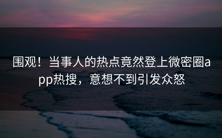 围观！当事人的热点竟然登上微密圈app热搜，意想不到引发众怒