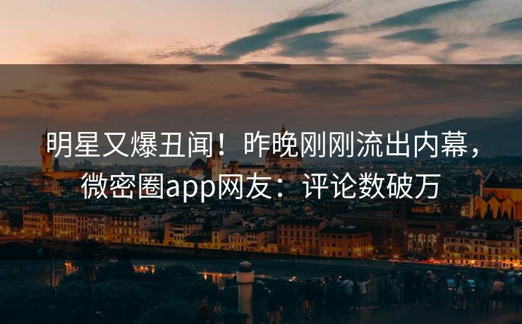 明星又爆丑闻！昨晚刚刚流出内幕，微密圈app网友：评论数破万