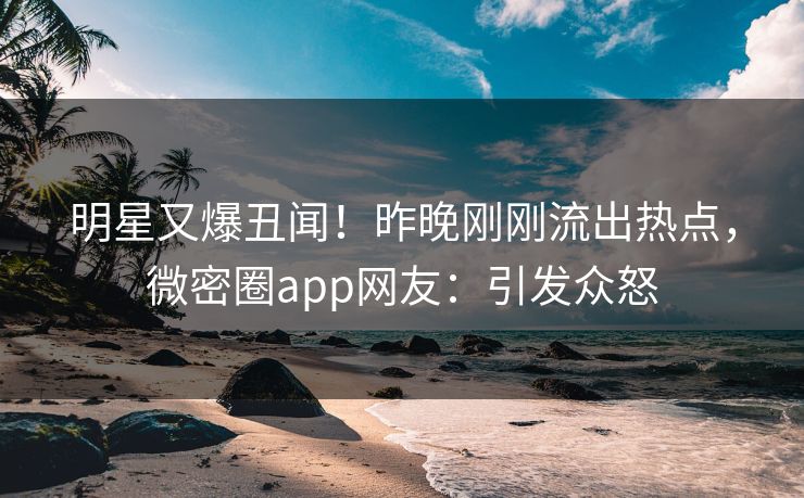 明星又爆丑闻！昨晚刚刚流出热点，微密圈app网友：引发众怒
