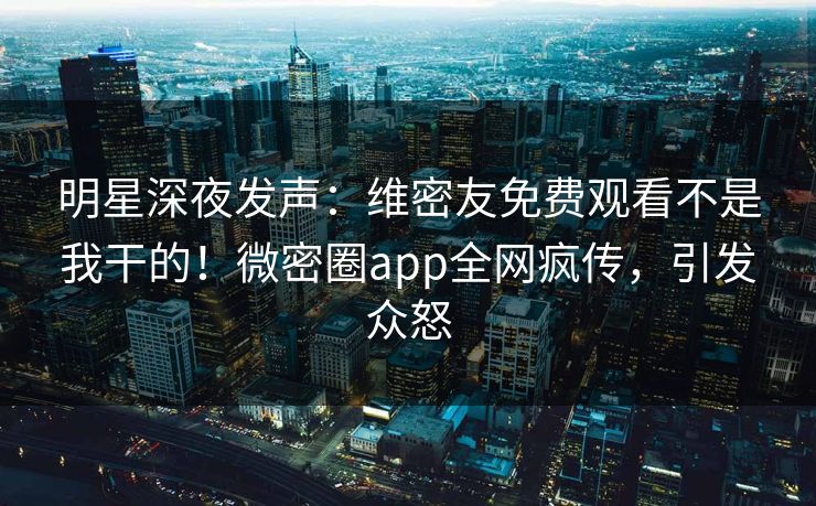 明星深夜发声：维密友免费观看不是我干的！微密圈app全网疯传，引发众怒