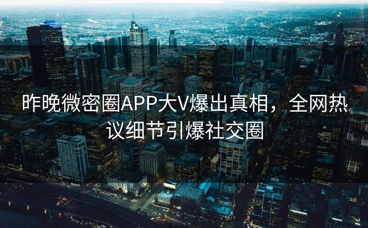 昨晚微密圈APP大V爆出真相，全网热议细节引爆社交圈