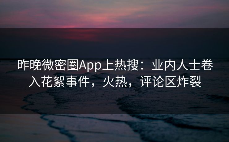 昨晚微密圈App上热搜：业内人士卷入花絮事件，火热，评论区炸裂