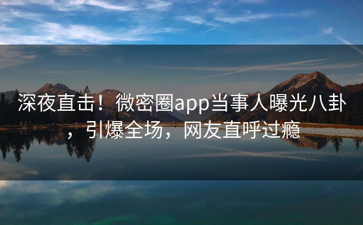 深夜直击！微密圈app当事人曝光八卦，引爆全场，网友直呼过瘾