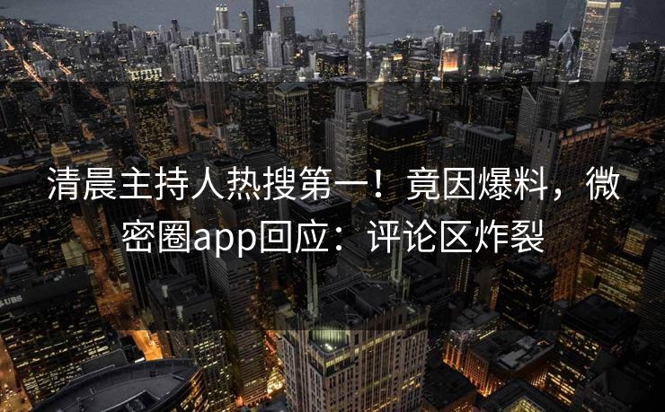 清晨主持人热搜第一！竟因爆料，微密圈app回应：评论区炸裂