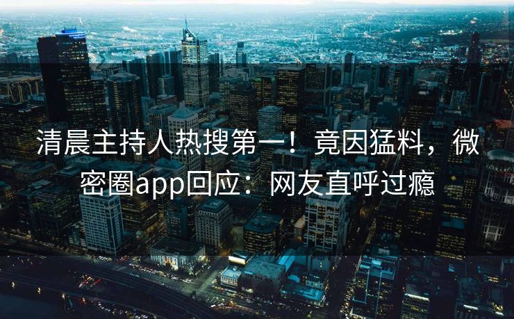 清晨主持人热搜第一！竟因猛料，微密圈app回应：网友直呼过瘾