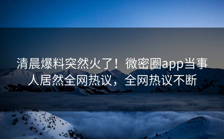 清晨爆料突然火了！微密圈app当事人居然全网热议，全网热议不断