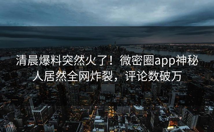 清晨爆料突然火了！微密圈app神秘人居然全网炸裂，评论数破万