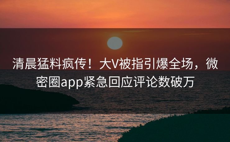 清晨猛料疯传！大V被指引爆全场，微密圈app紧急回应评论数破万
