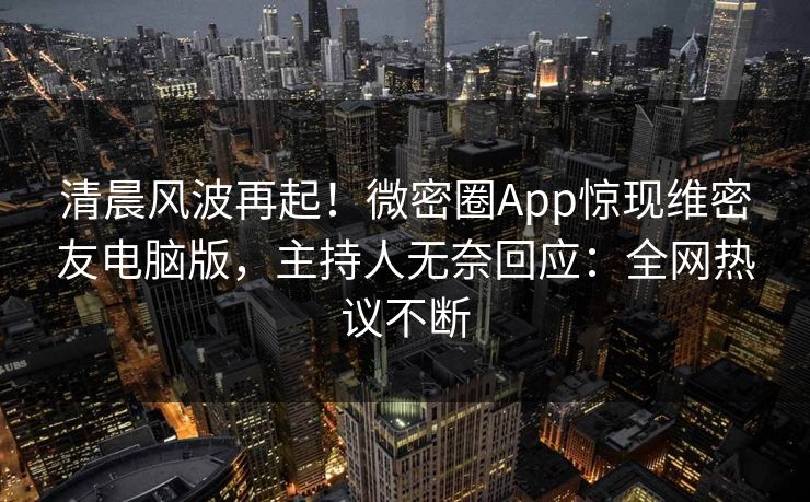 清晨风波再起！微密圈App惊现维密友电脑版，主持人无奈回应：全网热议不断