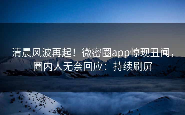 清晨风波再起！微密圈app惊现丑闻，圈内人无奈回应：持续刷屏