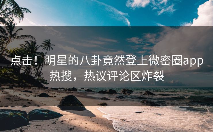 点击！明星的八卦竟然登上微密圈app热搜，热议评论区炸裂