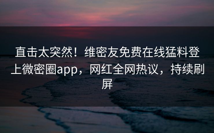 直击太突然！维密友免费在线猛料登上微密圈app，网红全网热议，持续刷屏