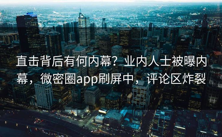 直击背后有何内幕？业内人士被曝内幕，微密圈app刷屏中，评论区炸裂