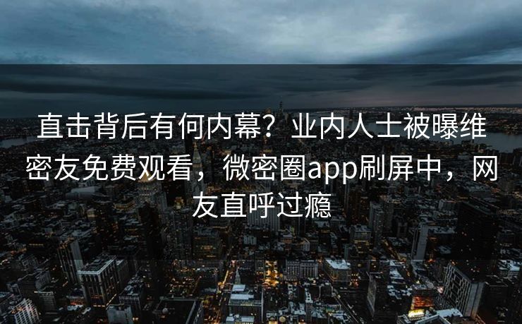 直击背后有何内幕？业内人士被曝维密友免费观看，微密圈app刷屏中，网友直呼过瘾