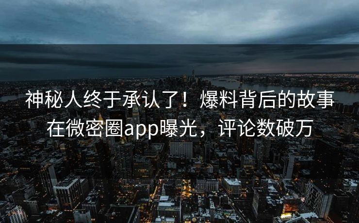 神秘人终于承认了！爆料背后的故事在微密圈app曝光，评论数破万