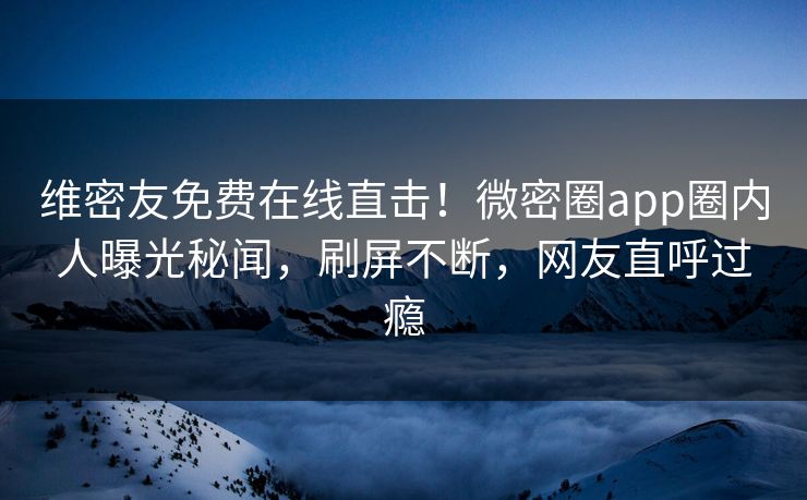 维密友免费在线直击！微密圈app圈内人曝光秘闻，刷屏不断，网友直呼过瘾