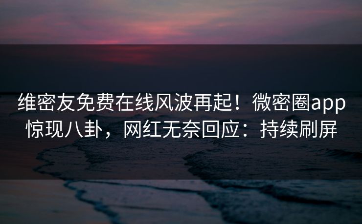 维密友免费在线风波再起！微密圈app惊现八卦，网红无奈回应：持续刷屏