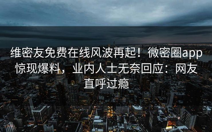 维密友免费在线风波再起！微密圈app惊现爆料，业内人士无奈回应：网友直呼过瘾