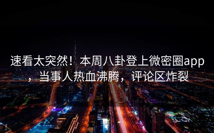 速看太突然！本周八卦登上微密圈app，当事人热血沸腾，评论区炸裂