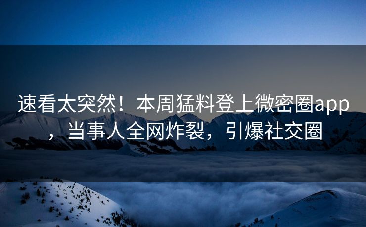 速看太突然！本周猛料登上微密圈app，当事人全网炸裂，引爆社交圈
