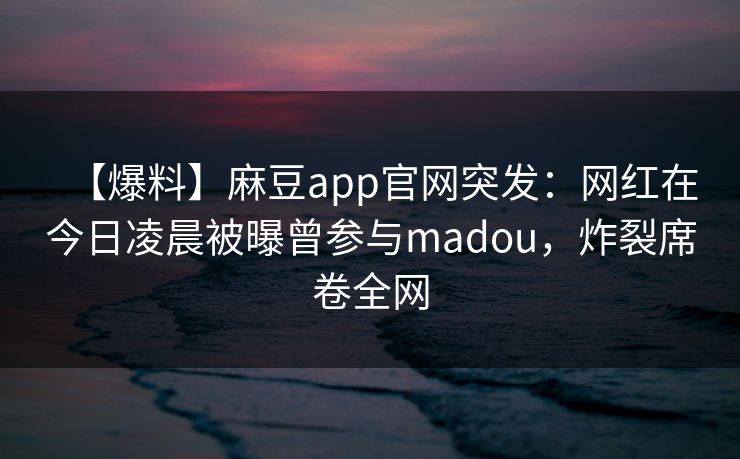 【爆料】麻豆app官网突发：网红在今日凌晨被曝曾参与madou，炸裂席卷全网