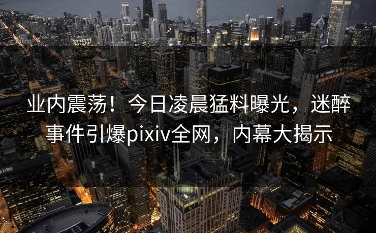 业内震荡！今日凌晨猛料曝光，迷醉事件引爆pixiv全网，内幕大揭示