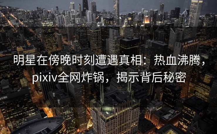 明星在傍晚时刻遭遇真相：热血沸腾，pixiv全网炸锅，揭示背后秘密