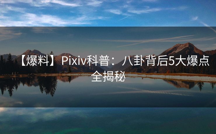 【爆料】Pixiv科普：八卦背后5大爆点全揭秘
