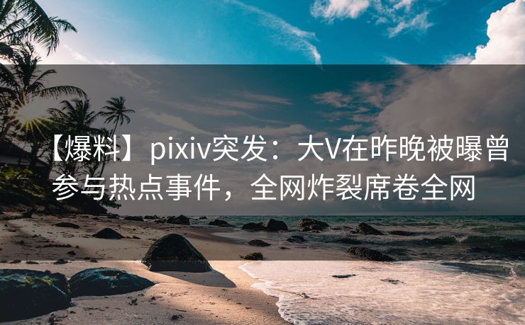 【爆料】pixiv突发：大V在昨晚被曝曾参与热点事件，全网炸裂席卷全网