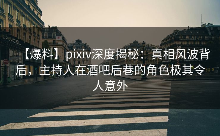 【爆料】pixiv深度揭秘：真相风波背后，主持人在酒吧后巷的角色极其令人意外
