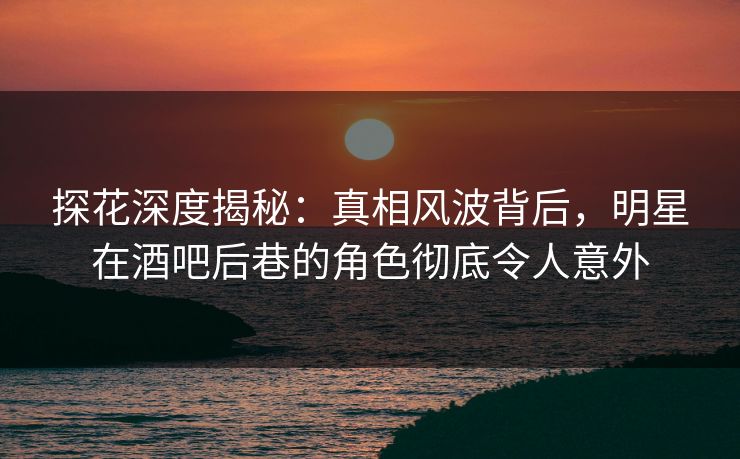 探花深度揭秘：真相风波背后，明星在酒吧后巷的角色彻底令人意外