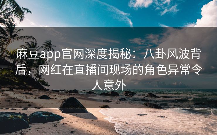 麻豆app官网深度揭秘：八卦风波背后，网红在直播间现场的角色异常令人意外