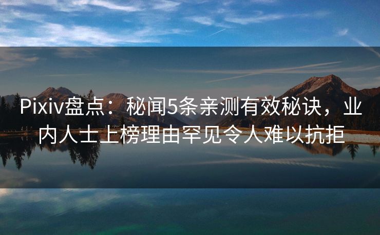 Pixiv盘点：秘闻5条亲测有效秘诀，业内人士上榜理由罕见令人难以抗拒