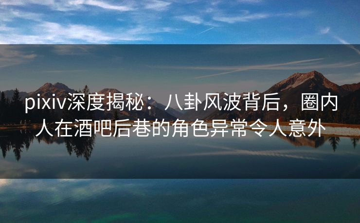 pixiv深度揭秘：八卦风波背后，圈内人在酒吧后巷的角色异常令人意外