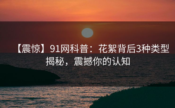 【震惊】91网科普：花絮背后3种类型揭秘，震撼你的认知