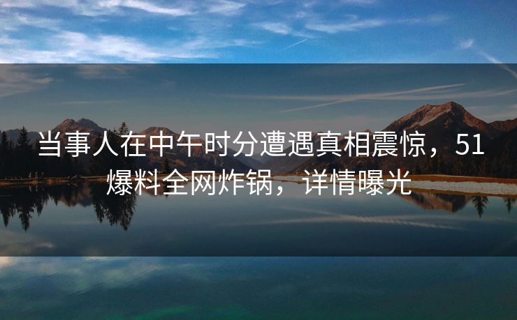 当事人在中午时分遭遇真相震惊，51爆料全网炸锅，详情曝光