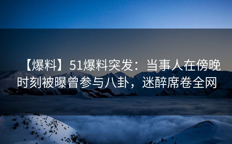 【爆料】51爆料突发：当事人在傍晚时刻被曝曾参与八卦，迷醉席卷全网
