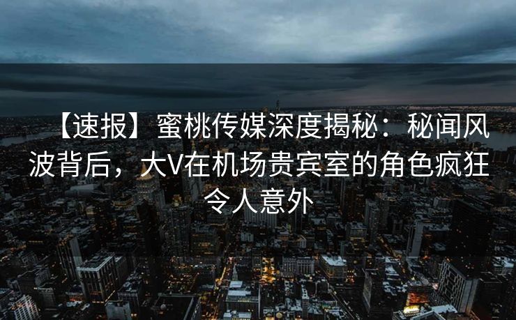 【速报】蜜桃传媒深度揭秘：秘闻风波背后，大V在机场贵宾室的角色疯狂令人意外