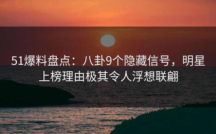 51爆料盘点：八卦9个隐藏信号，明星上榜理由极其令人浮想联翩