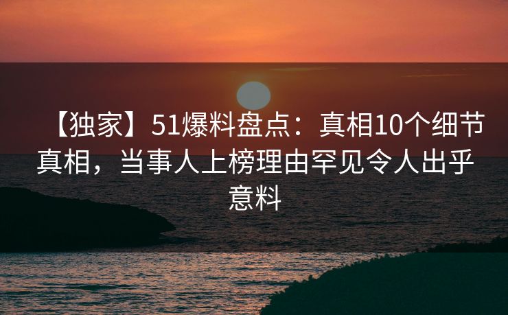 【独家】51爆料盘点：真相10个细节真相，当事人上榜理由罕见令人出乎意料
