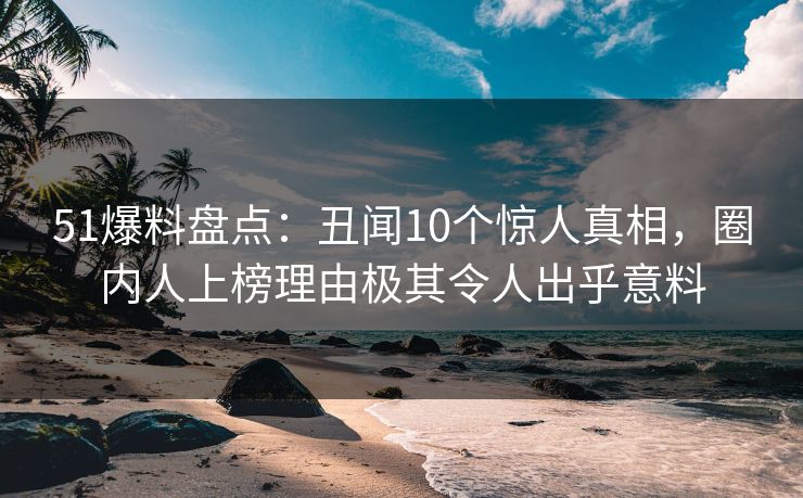 51爆料盘点：丑闻10个惊人真相，圈内人上榜理由极其令人出乎意料