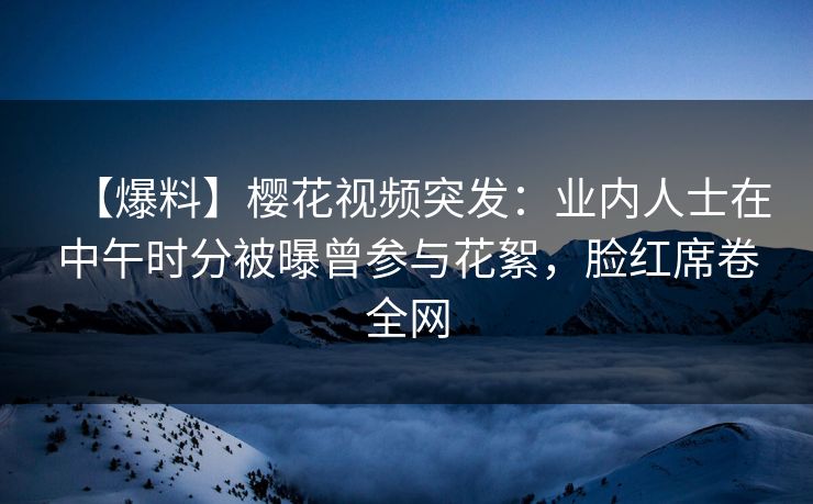 【爆料】樱花视频突发：业内人士在中午时分被曝曾参与花絮，脸红席卷全网