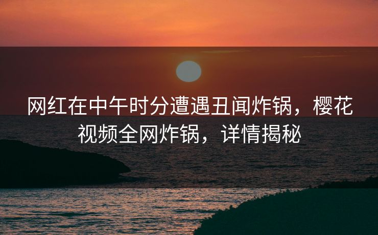 网红在中午时分遭遇丑闻炸锅，樱花视频全网炸锅，详情揭秘