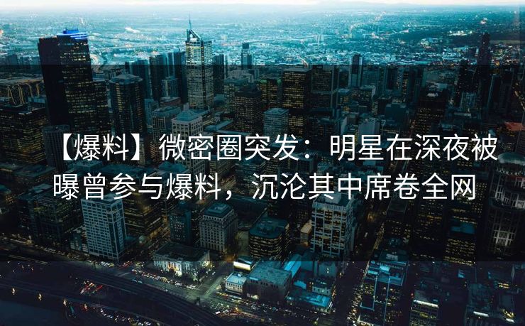 【爆料】微密圈突发：明星在深夜被曝曾参与爆料，沉沦其中席卷全网