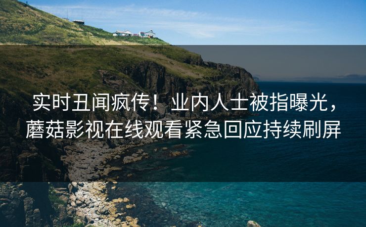 实时丑闻疯传！业内人士被指曝光，蘑菇影视在线观看紧急回应持续刷屏