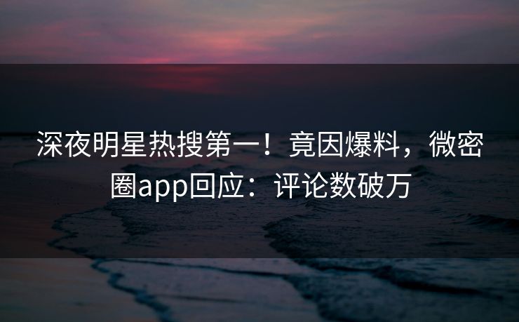 深夜明星热搜第一！竟因爆料，微密圈app回应：评论数破万