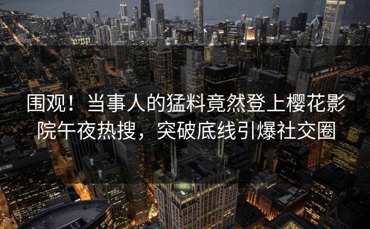 围观！当事人的猛料竟然登上樱花影院午夜热搜，突破底线引爆社交圈