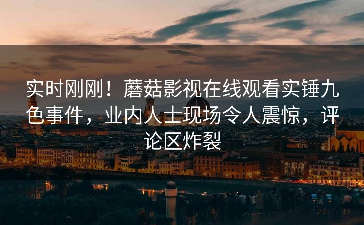 实时刚刚！蘑菇影视在线观看实锤九色事件，业内人士现场令人震惊，评论区炸裂