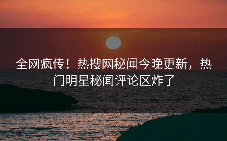 全网疯传！热搜网秘闻今晚更新，热门明星秘闻评论区炸了